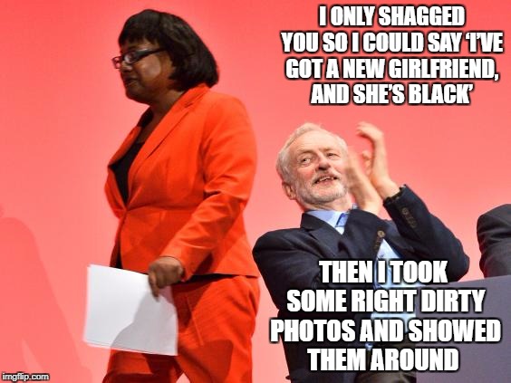 I ONLY SHAGGED YOU SO I COULD SAY ‘I’VE GOT A NEW GIRLFRIEND, AND SHE’S BLACK’; THEN I TOOK SOME RIGHT DIRTY PHOTOS AND SHOWED THEM AROUND | image tagged in jeremy corbyn | made w/ Imgflip meme maker