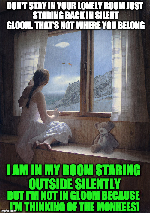 Take A Giant Step | DON'T STAY IN YOUR LONELY ROOM
JUST STARING BACK IN SILENT GLOOM.
THAT'S NOT WHERE YOU BELONG; I AM IN MY ROOM STARING OUTSIDE SILENTLY; BUT I'M NOT IN GLOOM BECAUSE I'M THINKING OF THE MONKEES! | image tagged in the monkees,song lyrics,staring | made w/ Imgflip meme maker