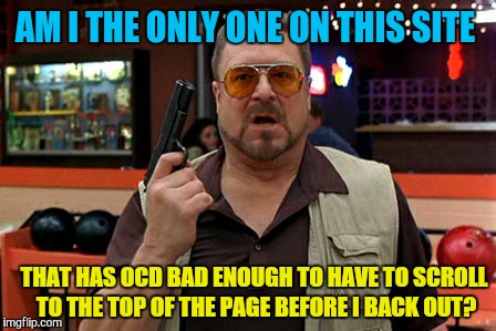 I have no control  | AM I THE ONLY ONE ON THIS SITE; THAT HAS OCD BAD ENOUGH TO HAVE TO SCROLL TO THE TOP OF THE PAGE BEFORE I BACK OUT? | image tagged in am i the only one around here,memes,ocd,stupid stuff i do | made w/ Imgflip meme maker