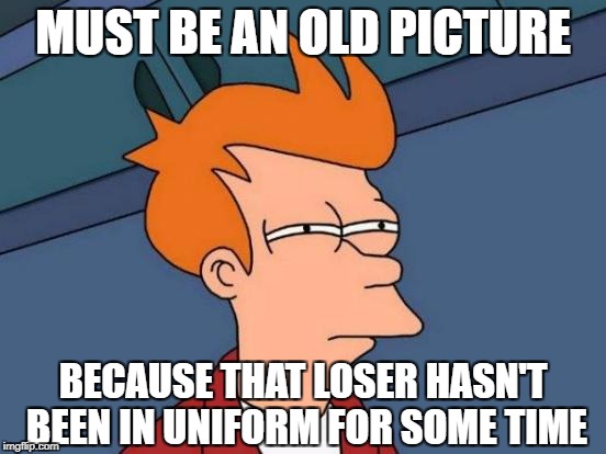 Futurama Fry Meme | MUST BE AN OLD PICTURE BECAUSE THAT LOSER HASN'T BEEN IN UNIFORM FOR SOME TIME | image tagged in memes,futurama fry | made w/ Imgflip meme maker