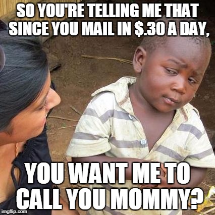 Third World Skeptical Kid Meme | SO YOU'RE TELLING ME THAT SINCE YOU MAIL IN $.30 A DAY, YOU WANT ME TO CALL YOU MOMMY? | image tagged in memes,third world skeptical kid | made w/ Imgflip meme maker