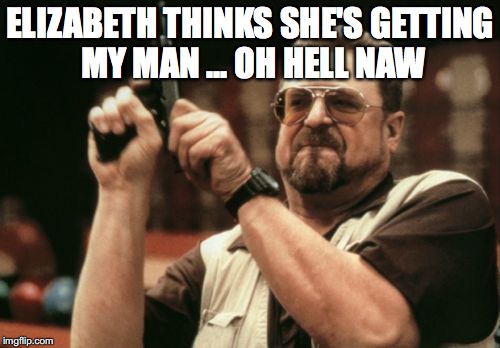 Am I The Only One Around Here | ELIZABETH THINKS SHE'S GETTING MY MAN ... OH HELL NAW | image tagged in memes,am i the only one around here | made w/ Imgflip meme maker