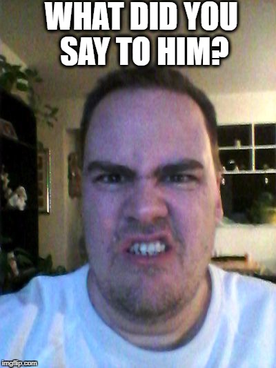 Grrr | WHAT DID YOU SAY TO HIM? | image tagged in grrr | made w/ Imgflip meme maker