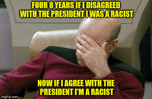 Captain Picard Facepalm Meme | FOUR 8 YEARS IF I DISAGREED WITH THE PRESIDENT I WAS A RACIST; NOW IF I AGREE WITH THE PRESIDENT I'M A RACIST | image tagged in memes,captain picard facepalm | made w/ Imgflip meme maker