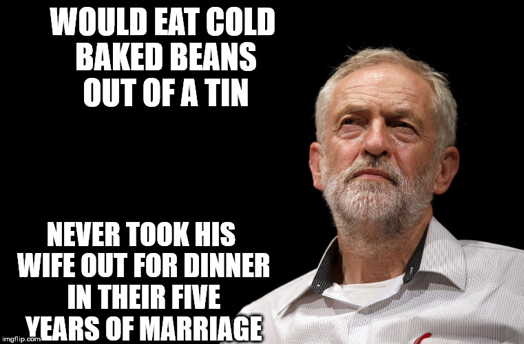 Corbyn cold baked beans wife | WOULD EAT COLD BAKED BEANS OUT OF A TIN; NEVER TOOK HIS WIFE OUT FOR DINNER IN THEIR FIVE YEARS OF MARRIAGE | image tagged in meme corbyn cold beans wife | made w/ Imgflip meme maker