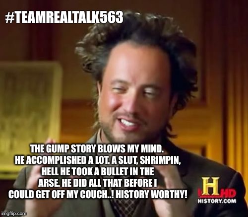 Forest Gump blows my mind! | #TEAMREALTALK563; THE GUMP STORY BLOWS MY MIND. HE ACCOMPLISHED A LOT. A SLUT, SHRIMPIN, HELL HE TOOK A BULLET IN THE ARSE. HE DID ALL THAT BEFORE I COULD GET OFF MY COUCH..! HISTORY WORTHY! | image tagged in memes,ancient aliens,forrest gump,stoned,the most interesting man in the world | made w/ Imgflip meme maker