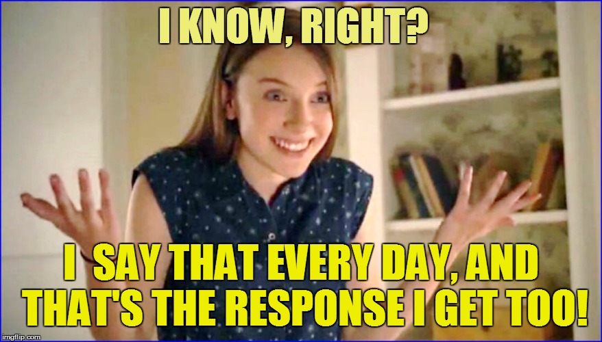 I KNOW, RIGHT? I  SAY THAT EVERY DAY, AND THAT'S THE RESPONSE I GET TOO! | made w/ Imgflip meme maker