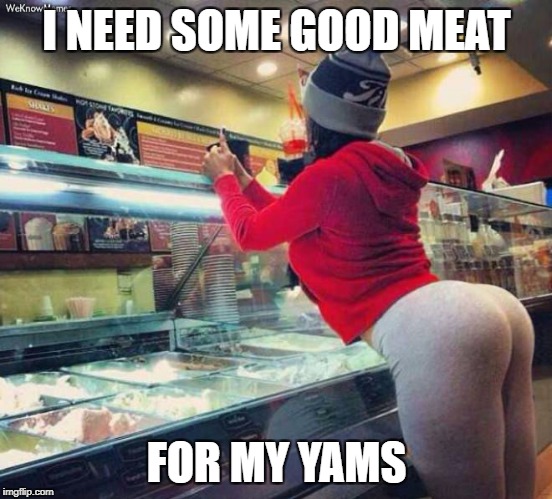  Meat and Yams | I NEED SOME GOOD MEAT; FOR MY YAMS | image tagged in sexy butt,butt load | made w/ Imgflip meme maker
