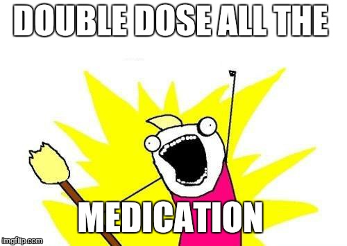 X All The Y Meme | DOUBLE DOSE ALL THE MEDICATION | image tagged in memes,x all the y | made w/ Imgflip meme maker