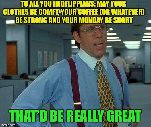 That Would Be Great Meme | TO ALL YOU IMGFLIPPIANS: MAY YOUR CLOTHES BE COMFY, YOUR COFFEE (OR WHATEVER) BE STRONG AND YOUR MONDAY BE SHORT; THAT’D BE REALLY GREAT | image tagged in memes,that would be great,mondays | made w/ Imgflip meme maker