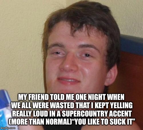 10 Guy Meme | MY FRIEND TOLD ME ONE NIGHT WHEN WE ALL WERE WASTED THAT I KEPT YELLING REALLY LOUD IN A SUPERCOUNTRY ACCENT (MORE THAN NORMAL)“YOU LIKE TO  | image tagged in memes,10 guy | made w/ Imgflip meme maker