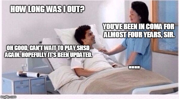 sir you have been in coma | HOW LONG WAS I OUT? YOU'VE BEEN IN COMA FOR ALMOST FOUR YEARS, SIR. OH GOOD, CAN'T WAIT TO PLAY SHSD AGAIN. HOPEFULLY IT'S BEEN UPDATED. .... | image tagged in sir you have been in coma | made w/ Imgflip meme maker