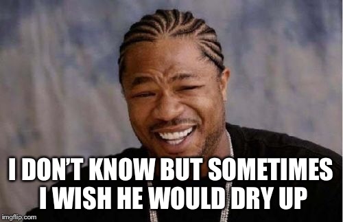 Yo Dawg Heard You Meme | I DON’T KNOW BUT SOMETIMES I WISH HE WOULD DRY UP | image tagged in memes,yo dawg heard you | made w/ Imgflip meme maker