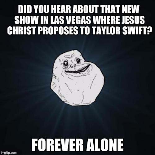 Forever Alone Meme | DID YOU HEAR ABOUT THAT NEW SHOW IN LAS VEGAS WHERE JESUS CHRIST PROPOSES TO TAYLOR SWIFT? FOREVER ALONE | image tagged in memes,forever alone | made w/ Imgflip meme maker