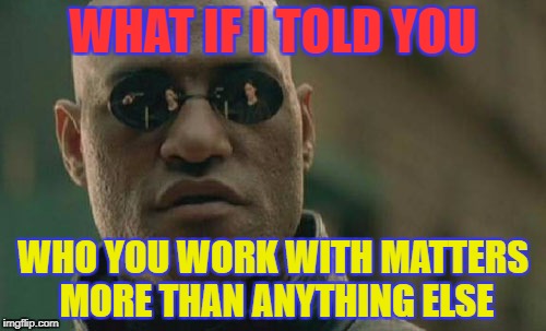 Matrix Morpheus Meme | WHAT IF I TOLD YOU; WHO YOU WORK WITH MATTERS MORE THAN ANYTHING ELSE | image tagged in memes,matrix morpheus | made w/ Imgflip meme maker