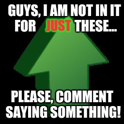 I appreciate the likes, but I love conversation more. | GUYS, I AM NOT IN IT FOR               THESE... JUST; PLEASE, COMMENT SAYING SOMETHING! | image tagged in upvote arrow,please comment | made w/ Imgflip meme maker