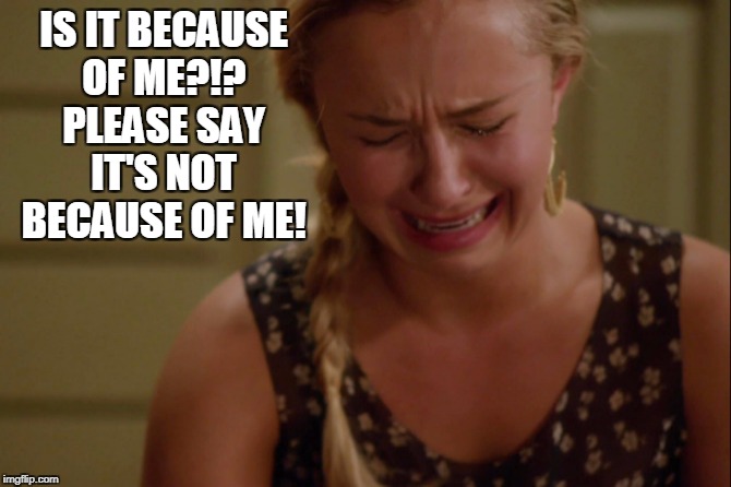 IS IT BECAUSE OF ME?!? PLEASE SAY IT'S NOT BECAUSE OF ME! | made w/ Imgflip meme maker