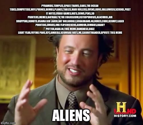 Ancient Aliens Meme | PYRAMIDS,TEMPLES,SPACE TRAVEL,CARS,THE OCEAN TIDES,COMPUTERS,WIFI,PHONES,BOMBS,PLANES,TABLES,HAIR ROLLERS,OVENS,GUNS,HALLOWEEN,SCHOOL,POST IT NOTES,VIDEO GAMES,HATS,COWS,PENS,3D PRINTERS,MEMES,BATMAN,TV,THE COLOSSEUM,OSTEOPOROSIS,ALACHHOL,AIR DROPPING,DONUTS,OSAMA BIN LADEN,DAT BOI,GOOGLE,BROADBAND,4G,NUKES,CODE,KERMIT,LASER POINTERS,EMOJIS,IMG FLIP,CHICKENS,ARMOUR,ZOMBIES,HARRY POTTER,AGAR.IO,THIS MEME,DANKNESS,BUZZ LIGHT YEAR,FRYING PANS,KFC,AMOEBA,SCUMBAG HATS,ME,CARROTMANDER,UPVOTE THIS MEME; ALIENS | image tagged in memes,ancient aliens | made w/ Imgflip meme maker