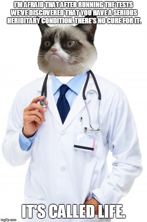 The "bad" news. | I'M AFRAID THAT AFTER RUNNING THE TESTS WE'VE DISCOVERED THAT YOU HAVE A SERIOUS HERIDITARY CONDITION. THERE'S NO CURE FOR IT. IT'S CALLED LIFE. | image tagged in doctor,memes,grumpy cat,life,bad news,optimism | made w/ Imgflip meme maker