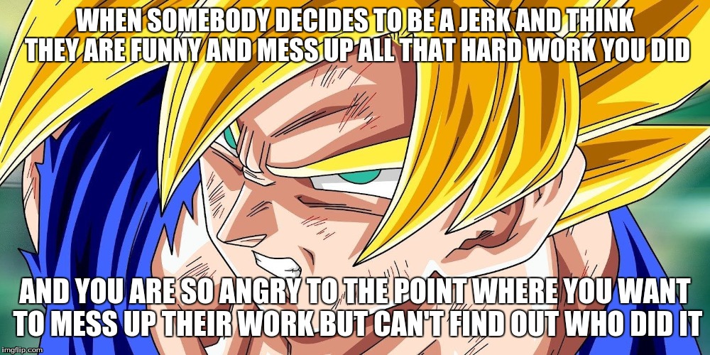 When someone messes up the hard work you've done. | WHEN SOMEBODY DECIDES TO BE A JERK AND THINK THEY ARE FUNNY AND MESS UP ALL THAT HARD WORK YOU DID; AND YOU ARE SO ANGRY TO THE POINT WHERE YOU WANT TO MESS UP THEIR WORK BUT CAN'T FIND OUT WHO DID IT | image tagged in dbz,super saiyan,goku ssj | made w/ Imgflip meme maker