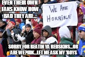 redskins-19
my cowboys- 33
man, us texas folks know our games | EVEN THEIR OWN FANS KNOW HOW BAD THEY ARE... SORRY FOR BEATIN YA REDSKINS...OR ARE WE?IDK...LET ME ASK MY 'BOYS | image tagged in dallas cowboys,washington redskins,nfl football,texas girl,texas | made w/ Imgflip meme maker