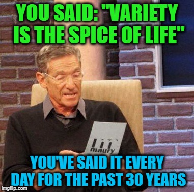 Maury Irony Detector | YOU SAID: "VARIETY IS THE SPICE OF LIFE"; YOU'VE SAID IT EVERY DAY FOR THE PAST 30 YEARS | image tagged in memes,maury lie detector,irony,spice of life | made w/ Imgflip meme maker