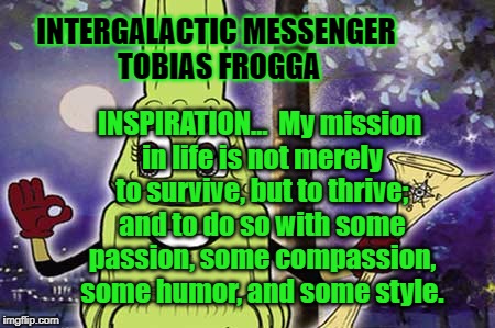 INTERGALACTIC MESSENGER TOBIAS FROGGA | INTERGALACTIC MESSENGER TOBIAS FROGGA; INSPIRATION…  My mission in life is not merely to survive, but to thrive; and to do so with some passion, some compassion, some humor, and some style. | image tagged in deep thoughts,hope and change,creativity,positive thinking,inspirational quote,inspirational | made w/ Imgflip meme maker