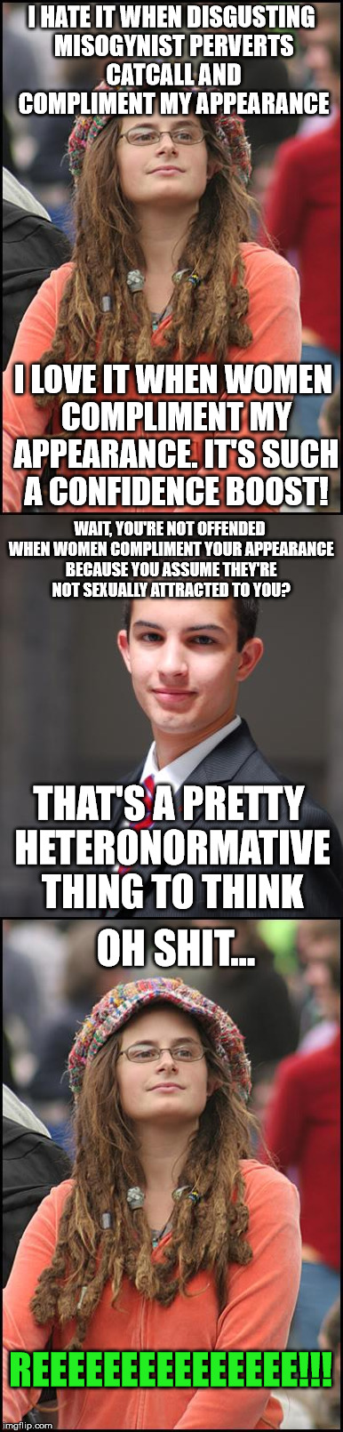 I HATE IT WHEN DISGUSTING MISOGYNIST PERVERTS CATCALL AND COMPLIMENT MY APPEARANCE; I LOVE IT WHEN WOMEN COMPLIMENT MY APPEARANCE. IT'S SUCH A CONFIDENCE BOOST! WAIT, YOU'RE NOT OFFENDED WHEN WOMEN COMPLIMENT YOUR APPEARANCE BECAUSE YOU ASSUME THEY'RE NOT SEXUALLY ATTRACTED TO YOU? THAT'S A PRETTY HETERONORMATIVE THING TO THINK; OH SHIT... REEEEEEEEEEEEEEE!!! | image tagged in college liberal,college conservative | made w/ Imgflip meme maker