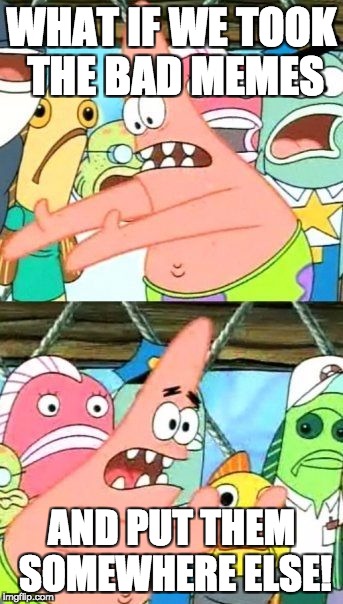 Put It Somewhere Else Patrick | WHAT IF WE TOOK THE BAD MEMES; AND PUT THEM SOMEWHERE ELSE! | image tagged in memes,put it somewhere else patrick | made w/ Imgflip meme maker