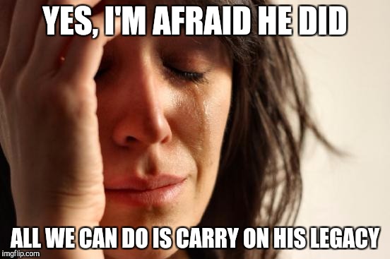 First World Problems Meme | YES, I'M AFRAID HE DID ALL WE CAN DO IS CARRY ON HIS LEGACY | image tagged in memes,first world problems | made w/ Imgflip meme maker