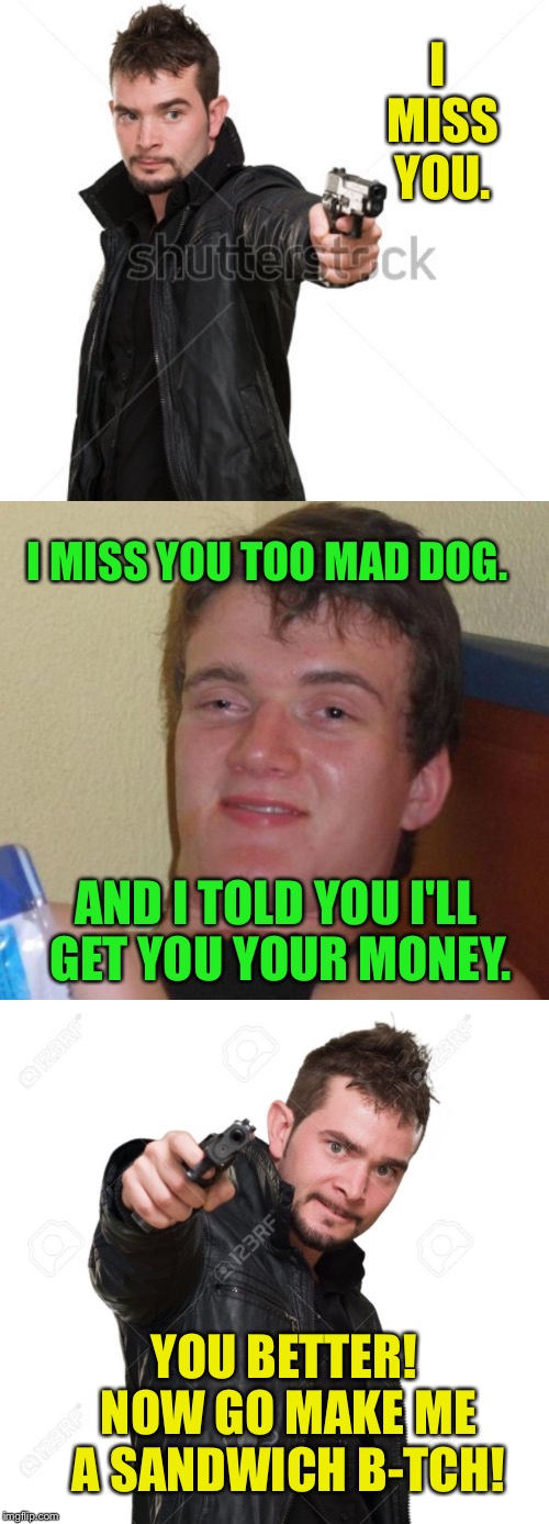 I MISS YOU. I MISS YOU TOO MAD DOG. AND I TOLD YOU I'LL GET YOU YOUR MONEY. YOU BETTER! NOW GO MAKE ME A SANDWICH B-TCH! | made w/ Imgflip meme maker