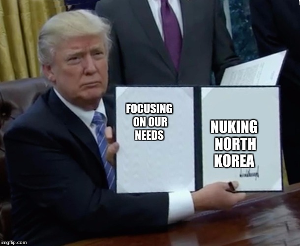 Trump Bill Signing Meme | FOCUSING ON OUR NEEDS; NUKING NORTH KOREA | image tagged in trump bill signing | made w/ Imgflip meme maker