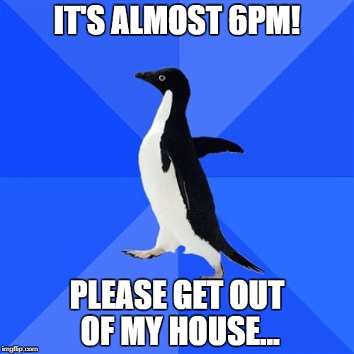 Socially Awkward Penguin Meme | IT'S ALMOST 6PM! PLEASE GET OUT OF MY HOUSE... | image tagged in memes,socially awkward penguin | made w/ Imgflip meme maker