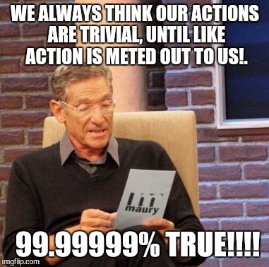 Maury Lie Detector Meme | WE ALWAYS THINK OUR ACTIONS ARE TRIVIAL, UNTIL LIKE ACTION IS METED OUT TO US!. 99.99999% TRUE!!!! | image tagged in memes,maury lie detector | made w/ Imgflip meme maker