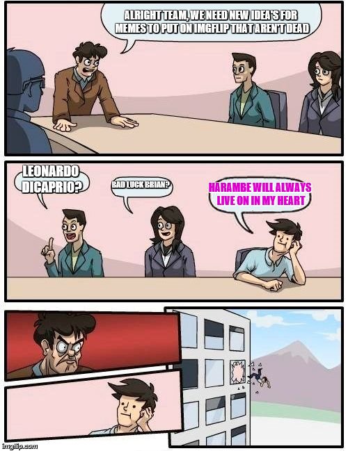 Boardroom Meeting Suggestion Meme | ALRIGHT TEAM, WE NEED NEW IDEA'S FOR MEMES TO PUT ON IMGFLIP THAT AREN'T DEAD; LEONARDO DICAPRIO? BAD LUCK BRIAN? HARAMBE WILL ALWAYS LIVE ON IN MY HEART | image tagged in memes,boardroom meeting suggestion | made w/ Imgflip meme maker