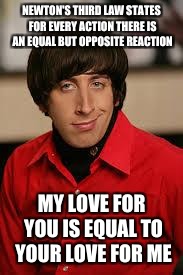 howard big bang | NEWTON'S THIRD LAW STATES FOR EVERY ACTION THERE IS AN EQUAL BUT OPPOSITE REACTION; MY LOVE FOR YOU IS EQUAL TO YOUR LOVE FOR ME | image tagged in howard big bang,physics | made w/ Imgflip meme maker