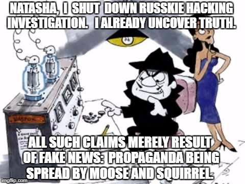 Boris and Natasha | NATASHA,  I  SHUT  DOWN RUSSKIE HACKING INVESTIGATION.   I ALREADY UNCOVER TRUTH. ALL SUCH CLAIMS MERELY RESULT OF FAKE NEWS:  PROPAGANDA BEING SPREAD BY MOOSE AND SQUIRREL. | image tagged in boris and natasha | made w/ Imgflip meme maker