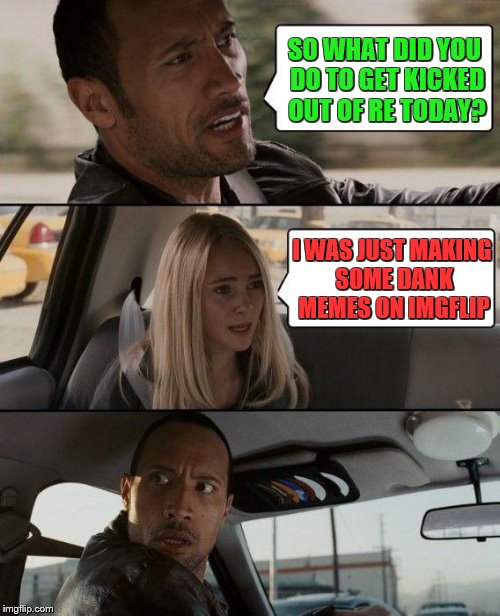 The Rock Driving | SO WHAT DID YOU DO TO GET KICKED OUT OF RE TODAY? I WAS JUST MAKING SOME DANK MEMES ON IMGFLIP | image tagged in memes,the rock driving | made w/ Imgflip meme maker
