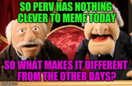 SO PERV HAS NOTHING CLEVER TO MEME TODAY SO WHAT MAKES IT DIFFERENT FROM THE OTHER DAYS? | made w/ Imgflip meme maker
