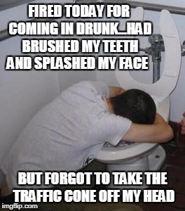 Drunk puking toilet | FIRED TODAY FOR COMING IN DRUNK...HAD BRUSHED MY TEETH AND SPLASHED MY FACE; BUT FORGOT TO TAKE THE TRAFFIC CONE OFF MY HEAD | image tagged in drunk puking toilet | made w/ Imgflip meme maker