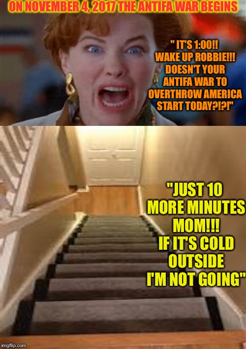 Be afraid!!! Be very afraid of snowflake basement kids LOL | ON NOVEMBER 4, 2017 THE ANTIFA WAR BEGINS; " IT'S 1:00!! WAKE UP ROBBIE!!! DOESN'T YOUR ANTIFA WAR TO OVERTHROW AMERICA START TODAY?!?!"; "JUST 10 MORE MINUTES MOM!!! IF IT'S COLD OUTSIDE I'M NOT GOING" | image tagged in memes | made w/ Imgflip meme maker