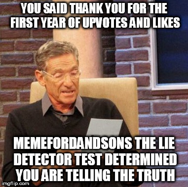 Really. Thank you. Although this will probably be the only thank you/anniversary/milestone post that won't go front page. Lol. | YOU SAID THANK YOU FOR THE FIRST YEAR OF UPVOTES AND LIKES; MEMEFORDANDSONS THE LIE DETECTOR TEST DETERMINED YOU ARE TELLING THE TRUTH | image tagged in memes,maury lie detector | made w/ Imgflip meme maker