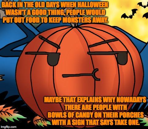 real talk about halloween | BACK IN THE OLD DAYS WHEN HALLOWEEN WASN'T A GOOD THING, PEOPLE WOULD PUT OUT FOOD TO KEEP MONSTERS AWAY. MAYBE THAT EXPLAINS WHY NOWADAYS THERE ARE PEOPLE WITH BOWLS OF CANDY ON THEIR PORCHES WITH A SIGN THAT SAYS TAKE ONE. | image tagged in halloween | made w/ Imgflip meme maker