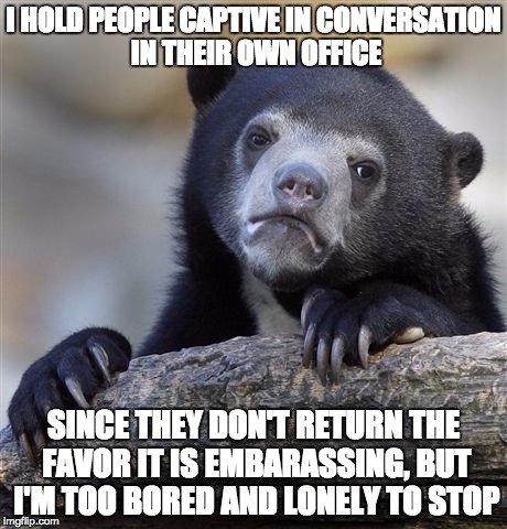 Confession Bear Meme | I HOLD PEOPLE CAPTIVE IN CONVERSATION IN THEIR OWN OFFICE; SINCE THEY DON'T RETURN THE FAVOR IT IS EMBARASSING, BUT I'M TOO BORED AND LONELY TO STOP | image tagged in memes,confession bear | made w/ Imgflip meme maker