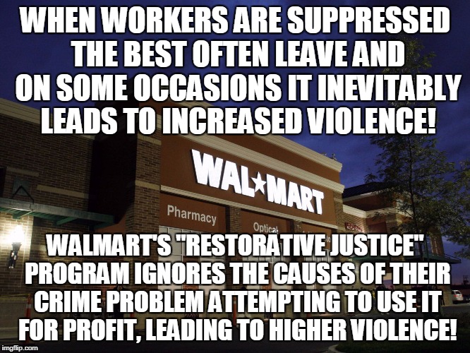 walmart | WHEN WORKERS ARE SUPPRESSED THE BEST OFTEN LEAVE AND ON SOME OCCASIONS IT INEVITABLY LEADS TO INCREASED VIOLENCE! WALMART'S "RESTORATIVE JUSTICE" PROGRAM IGNORES THE CAUSES OF THEIR CRIME PROBLEM ATTEMPTING TO USE IT FOR PROFIT, LEADING TO HIGHER VIOLENCE! | image tagged in walmart | made w/ Imgflip meme maker