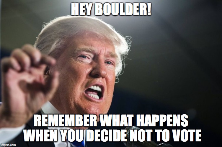 donald trump | HEY BOULDER! REMEMBER WHAT HAPPENS WHEN YOU DECIDE NOT TO VOTE | image tagged in donald trump | made w/ Imgflip meme maker