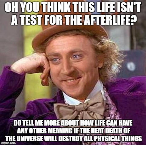 Creepy Condescending Wonka Meme | OH YOU THINK THIS LIFE ISN'T A TEST FOR THE AFTERLIFE? DO TELL ME MORE ABOUT HOW LIFE CAN HAVE ANY OTHER MEANING IF THE HEAT DEATH OF THE UNIVERSE WILL DESTROY ALL PHYSICAL THINGS | image tagged in memes,creepy condescending wonka | made w/ Imgflip meme maker