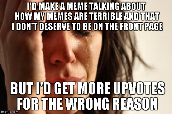 ImgFlip Memer Problems | I'D MAKE A MEME TALKING ABOUT HOW MY MEMES ARE TERRIBLE AND THAT I DON'T DESERVE TO BE ON THE FRONT PAGE; BUT I'D GET MORE UPVOTES FOR THE WRONG REASON | image tagged in memes,first world problems | made w/ Imgflip meme maker
