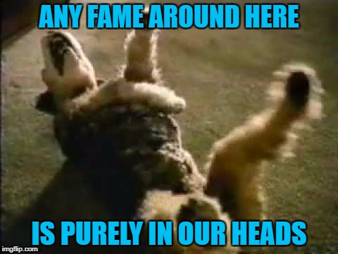 ANY FAME AROUND HERE IS PURELY IN OUR HEADS | made w/ Imgflip meme maker