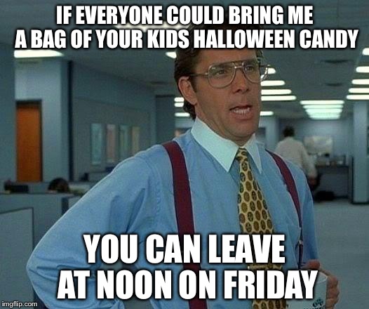 That Would Be Great Meme | IF EVERYONE COULD BRING ME A BAG OF YOUR KIDS HALLOWEEN CANDY; YOU CAN LEAVE AT NOON ON FRIDAY | image tagged in memes,that would be great | made w/ Imgflip meme maker